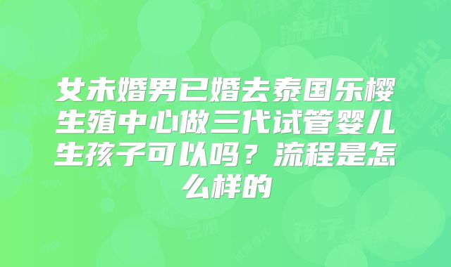 女未婚男已婚去泰国乐樱生殖中心做三代试管婴儿生孩子可以吗？流程是怎么样的