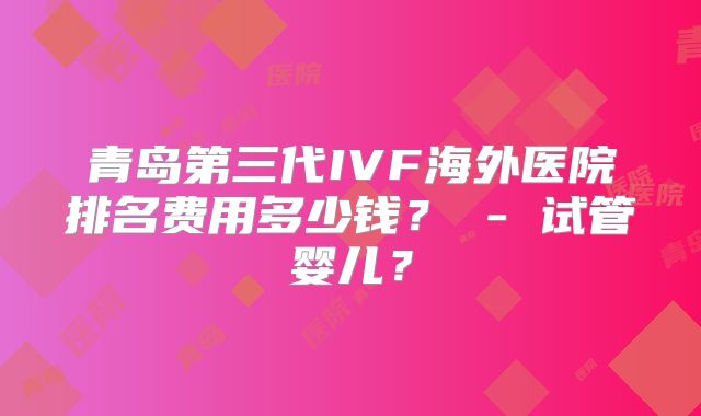 青岛第三代IVF海外医院排名费用多少钱？ - 试管婴儿？