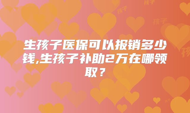 生孩子医保可以报销多少钱,生孩子补助2万在哪领取？