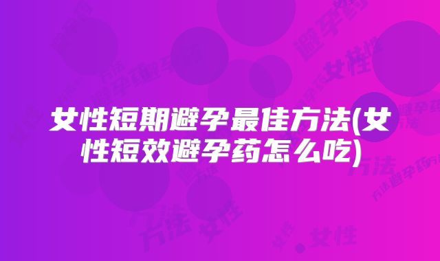 女性短期避孕最佳方法(女性短效避孕药怎么吃)