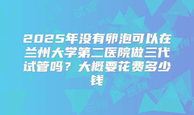2025年没有卵泡可以在兰州大学第二医院做三代试管吗?大概要花费多少钱