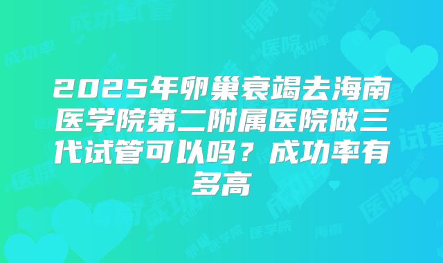 2025年卵巢衰竭去海南医学院第二附属医院做三代试管可以吗?成功率有多高