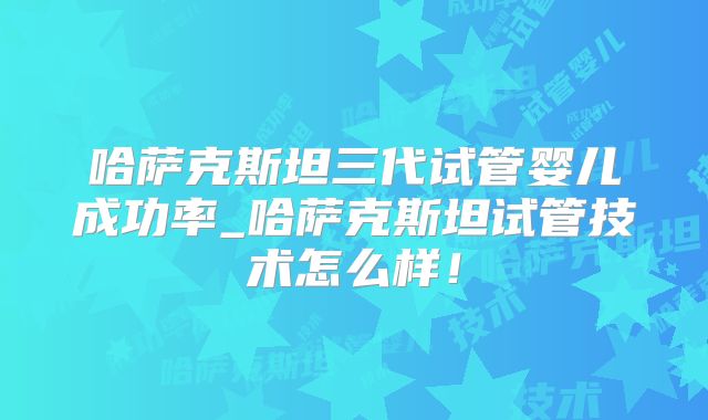 哈萨克斯坦三代试管婴儿成功率_哈萨克斯坦试管技术怎么样!