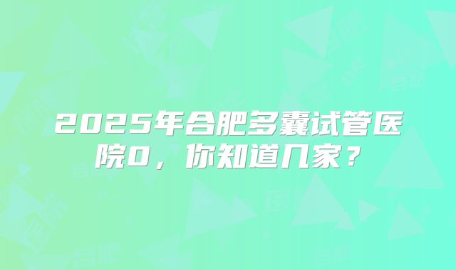 2025年合肥多囊试管医院0，你知道几家？