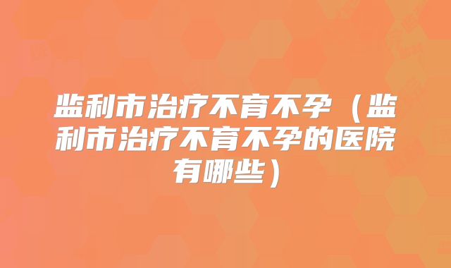 监利市治疗不育不孕（监利市治疗不育不孕的医院有哪些）