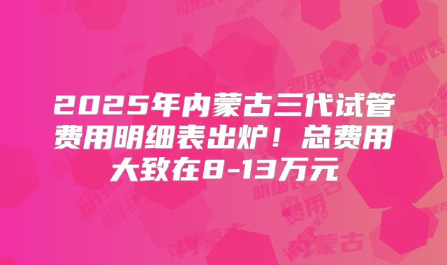 2025年内蒙古三代试管费用明细表出炉！总费用大致在8-13万元