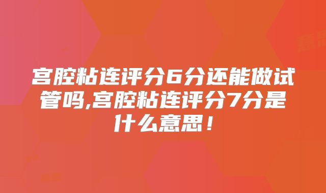 宫腔粘连评分6分还能做试管吗,宫腔粘连评分7分是什么意思!