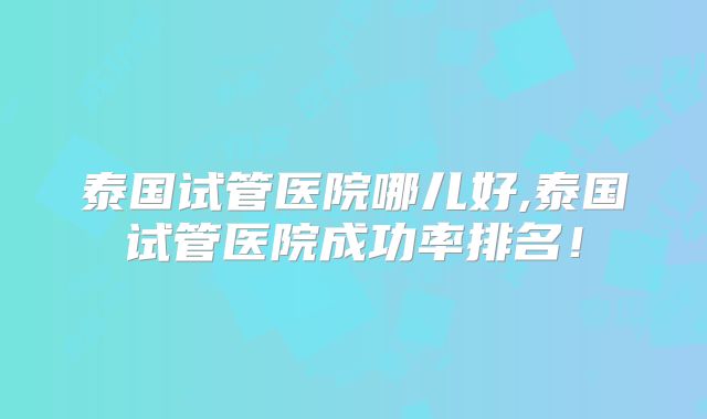 泰国试管医院哪儿好,泰国试管医院成功率排名!