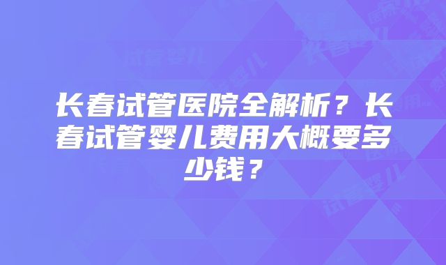 长春试管医院全解析?长春试管婴儿费用大概要多少钱?