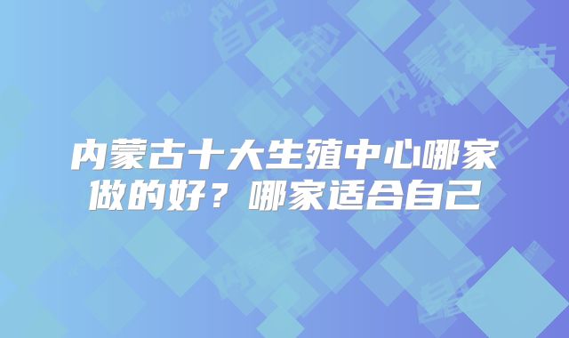 内蒙古十大生殖中心哪家做的好？哪家适合自己
