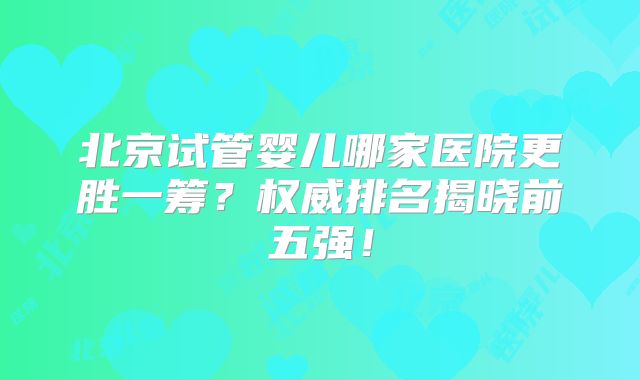 北京试管婴儿哪家医院更胜一筹？权威排名揭晓前五强！