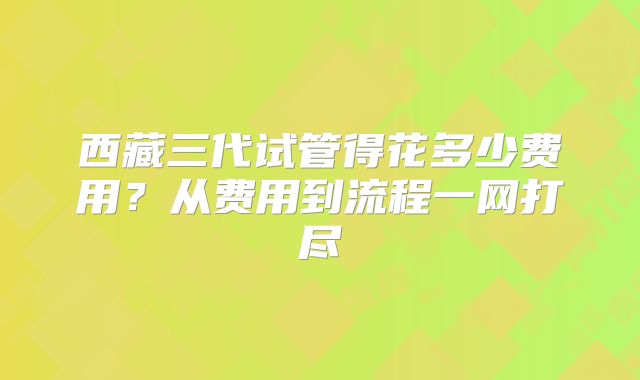 西藏三代试管得花多少费用？从费用到流程一网打尽