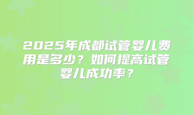 2025年成都试管婴儿费用是多少？如何提高试管婴儿成功率？