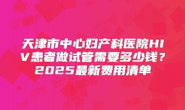 天津市中心妇产科医院HIV患者做试管需要多少钱?2025最新费用清单