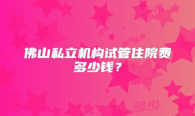 佛山私立机构试管住院费多少钱?