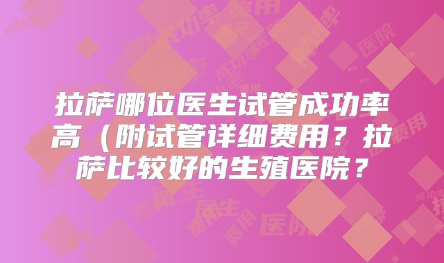拉萨哪位医生试管成功率高（附试管详细费用？拉萨比较好的生殖医院？