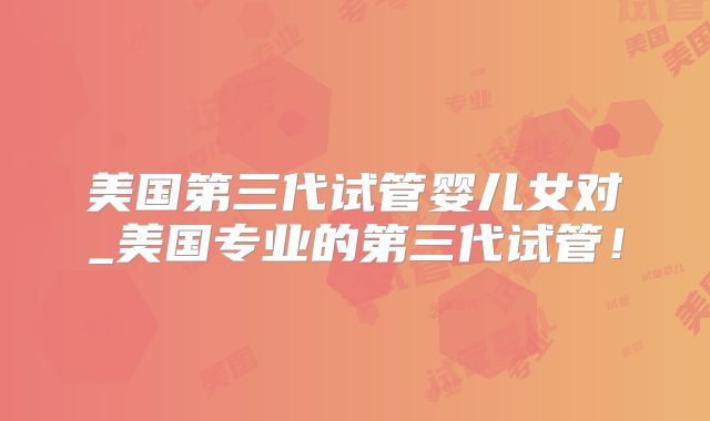 美国第三代试管婴儿女对_美国专业的第三代试管!