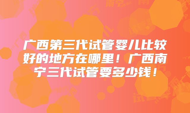 广西第三代试管婴儿比较好的地方在哪里!广西南宁三代试管要多少钱!