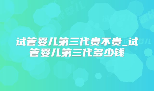 试管婴儿第三代贵不贵_试管婴儿第三代多少钱