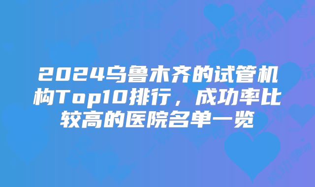 2024乌鲁木齐的试管机构Top10排行，成功率比较高的医院名单一览