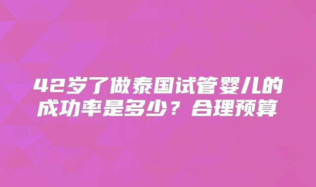 42岁了做泰国试管婴儿的成功率是多少?合理预算
