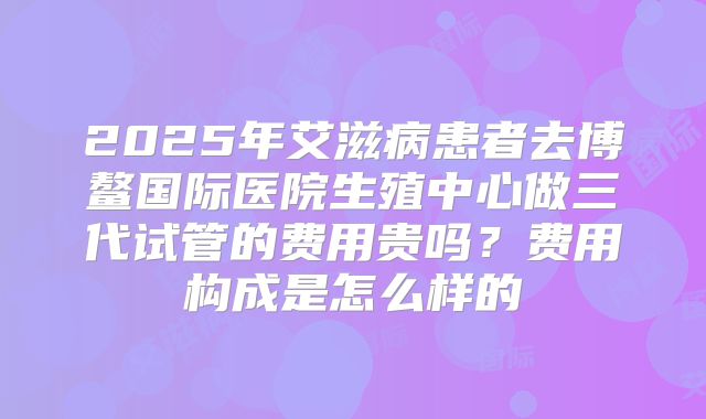 2025年艾滋病患者去博鳌国际医院生殖中心做三代试管的费用贵吗?费用构成是怎么样的