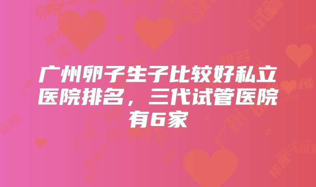 广州卵子生子比较好私立医院排名,三代试管医院有6家
