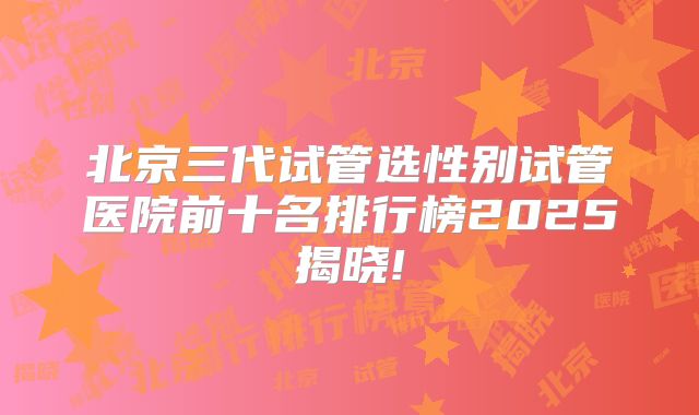 北京三代试管选性别试管医院前十名排行榜2025揭晓!