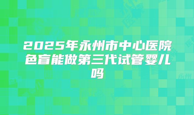 2025年永州市中心医院色盲能做第三代试管婴儿吗