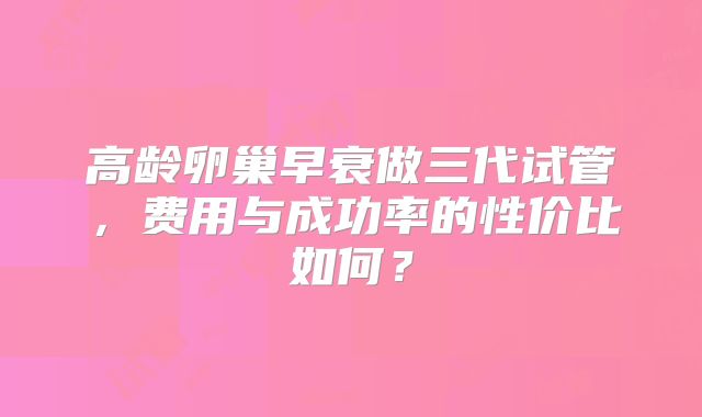 高龄卵巢早衰做三代试管，费用与成功率的性价比如何？