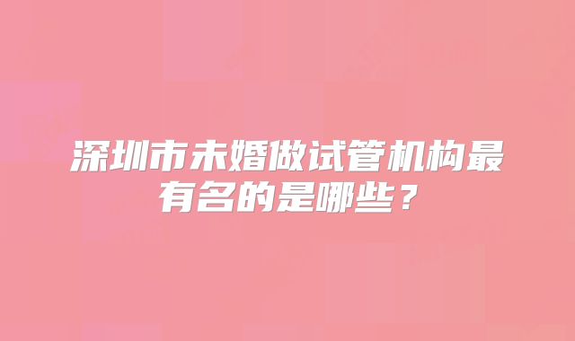 深圳市未婚做试管机构最有名的是哪些？