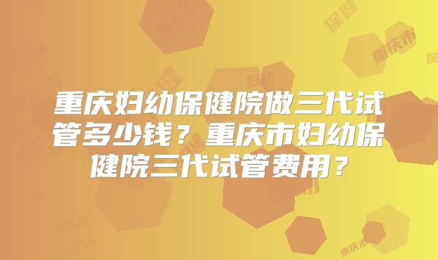 重庆妇幼保健院做三代试管多少钱？重庆市妇幼保健院三代试管费用？
