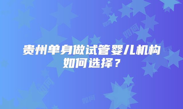 贵州单身做试管婴儿机构如何选择？