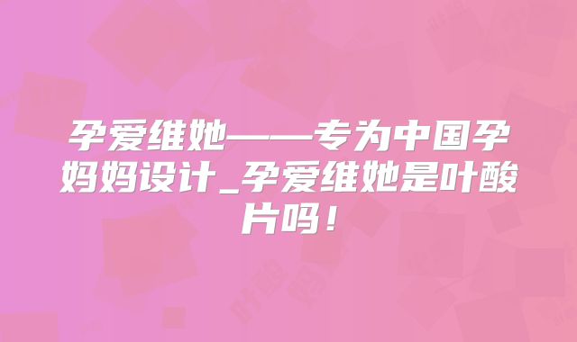 孕爱维她——专为中国孕妈妈设计_孕爱维她是叶酸片吗!