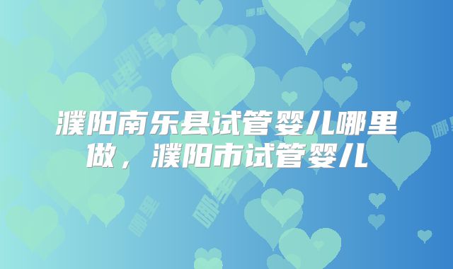 濮阳南乐县试管婴儿哪里做,濮阳市试管婴儿