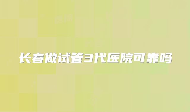长春做试管3代医院可靠吗