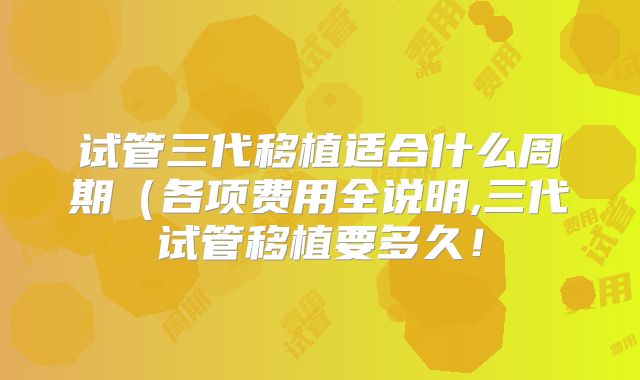 试管三代移植适合什么周期（各项费用全说明,三代试管移植要多久！