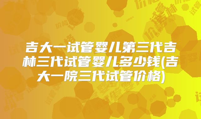 吉大一试管婴儿第三代吉林三代试管婴儿多少钱(吉大一院三代试管价格)