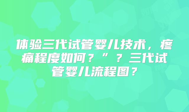 体验三代试管婴儿技术，疼痛程度如何？”？三代试管婴儿流程图？