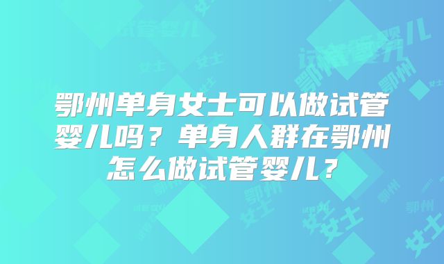 鄂州单身女士可以做试管婴儿吗？单身人群在鄂州怎么做试管婴儿？