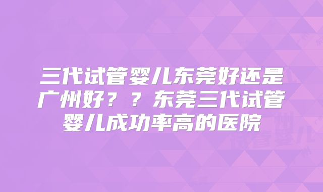 三代试管婴儿东莞好还是广州好??东莞三代试管婴儿成功率高的医院