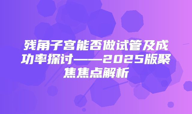 残角子宫能否做试管及成功率探讨——2025版聚焦焦点解析