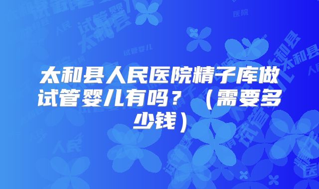 太和县人民医院精子库做试管婴儿有吗？（需要多少钱）