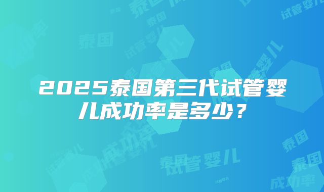 2025泰国第三代试管婴儿成功率是多少?