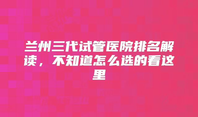 兰州三代试管医院排名解读，不知道怎么选的看这里