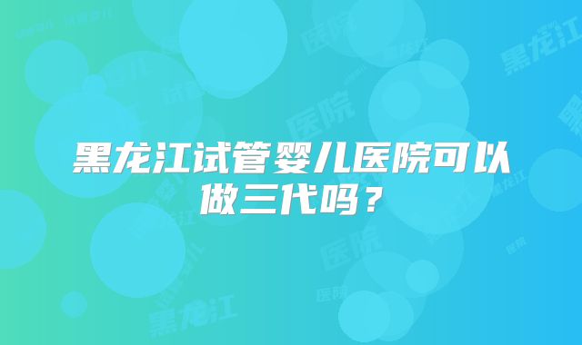 黑龙江试管婴儿医院可以做三代吗?