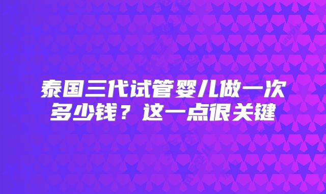 泰国三代试管婴儿做一次多少钱？这一点很关键