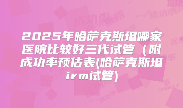 2025年哈萨克斯坦哪家医院比较好三代试管(附成功率预估表(哈萨克斯坦irm试管)