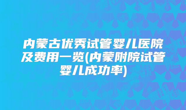 内蒙古优秀试管婴儿医院及费用一览(内蒙附院试管婴儿成功率)