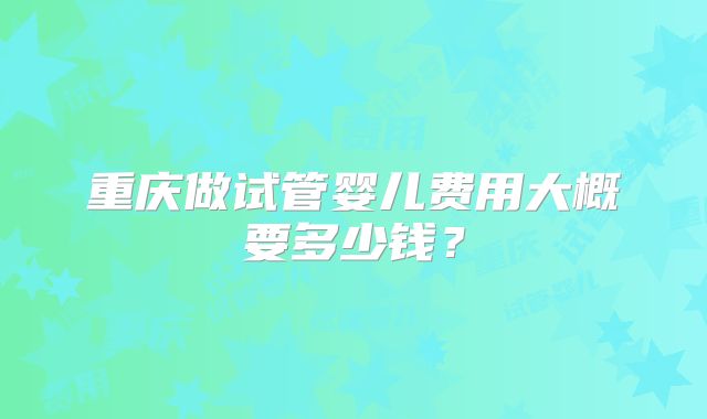 重庆做试管婴儿费用大概要多少钱?